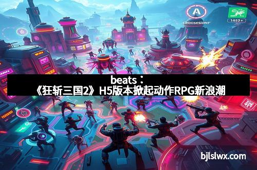 beats：《狂斩三国2》H5版本掀起动作RPG新浪潮